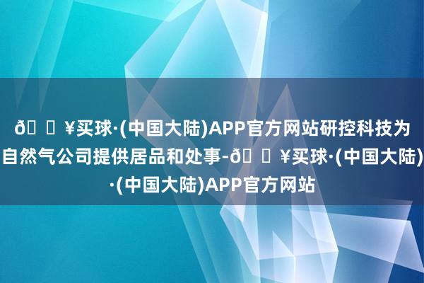 🔥买球·(中国大陆)APP官方网站研控科技为中国主要石油自然气公司提供居品和处事-🔥买球·(中国大陆)APP官方网站