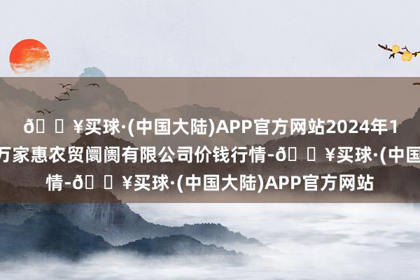 🔥买球·(中国大陆)APP官方网站2024年10月6日鄂尔多斯市万家惠农贸阛阓有限公司价钱行情-🔥买球·(中国大陆)APP官方网站