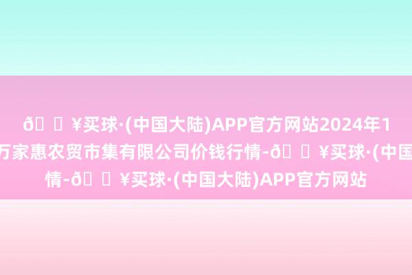 🔥买球·(中国大陆)APP官方网站2024年10月6日鄂尔多斯市万家惠农贸市集有限公司价钱行情-🔥买球·(中国大陆)APP官方网站