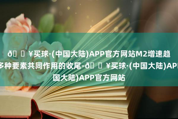 🔥买球·(中国大陆)APP官方网站M2增速趋稳回升是多种要素共同作用的收尾-🔥买球·(中国大陆)APP官方网站