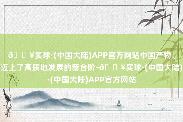 🔥买球·(中国大陆)APP官方网站中国产物、中国品牌还是迈上了高质地发展的新台阶-🔥买球·(中国大陆)APP官方网站