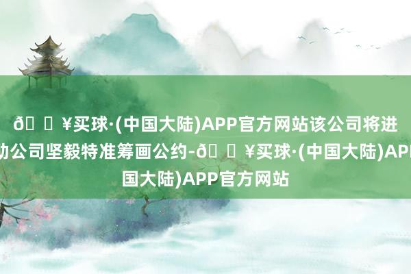 🔥买球·(中国大陆)APP官方网站该公司将进一步与相助公司坚毅特准筹画公约-🔥买球·(中国大陆)APP官方网站