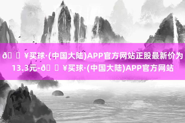 🔥买球·(中国大陆)APP官方网站正股最新价为13.3元-🔥买球·(中国大陆)APP官方网站