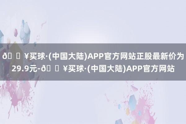 🔥买球·(中国大陆)APP官方网站正股最新价为29.9元-🔥买球·(中国大陆)APP官方网站