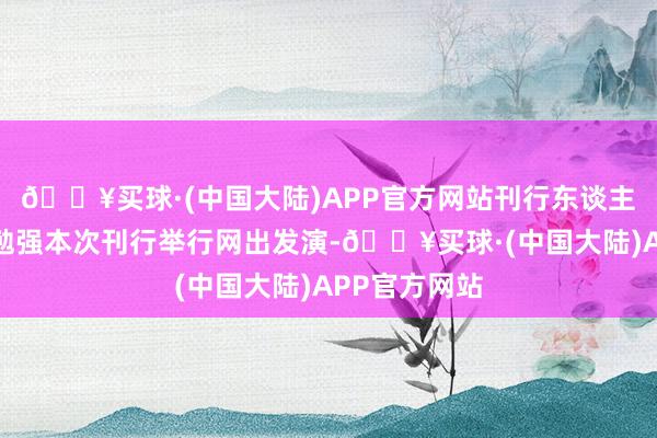 🔥买球·(中国大陆)APP官方网站刊行东谈主和主承销商勉强本次刊行举行网出发演-🔥买球·(中国大陆)APP官方网站