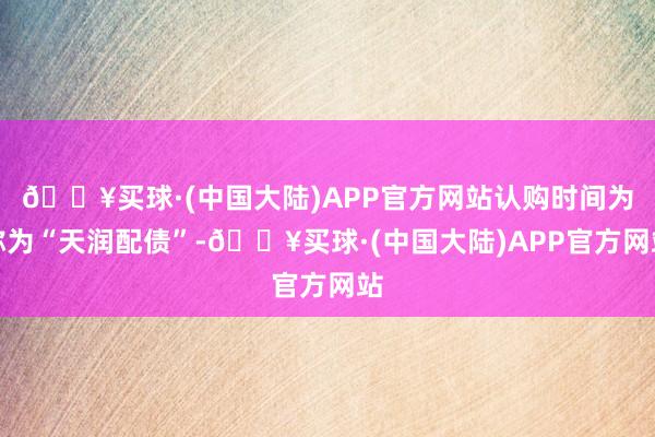 🔥买球·(中国大陆)APP官方网站认购时间为称为“天润配债”-🔥买球·(中国大陆)APP官方网站