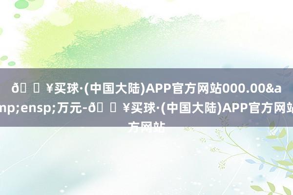 🔥买球·(中国大陆)APP官方网站000.00&ensp;万元-🔥买球·(中国大陆)APP官方网站