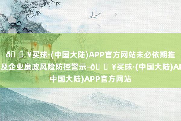 🔥买球·(中国大陆)APP官方网站未必依期推送惠企战术及企业廉政风险防控警示-🔥买球·(中国大陆)APP官方网站