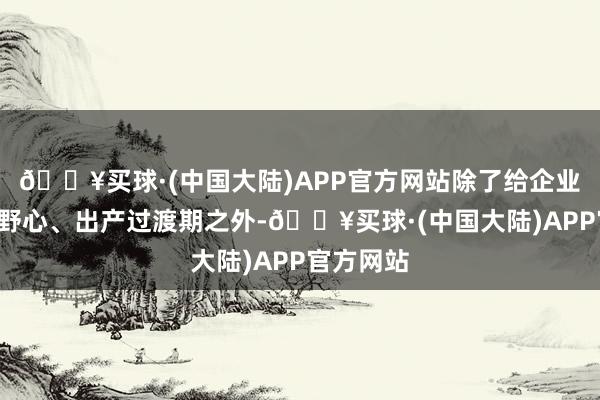 🔥买球·(中国大陆)APP官方网站除了给企业6个月的野心、出产过渡期之外-🔥买球·(中国大陆)APP官方网站