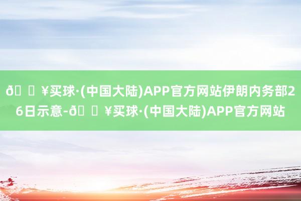 🔥买球·(中国大陆)APP官方网站伊朗内务部26日示意-🔥买球·(中国大陆)APP官方网站