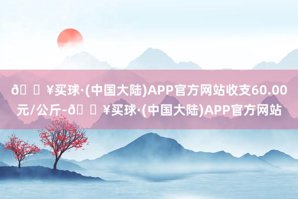 🔥买球·(中国大陆)APP官方网站收支60.00元/公斤-🔥买球·(中国大陆)APP官方网站