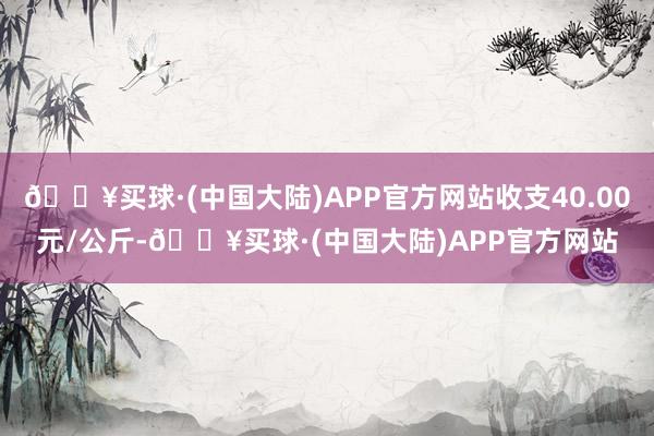 🔥买球·(中国大陆)APP官方网站收支40.00元/公斤-🔥买球·(中国大陆)APP官方网站