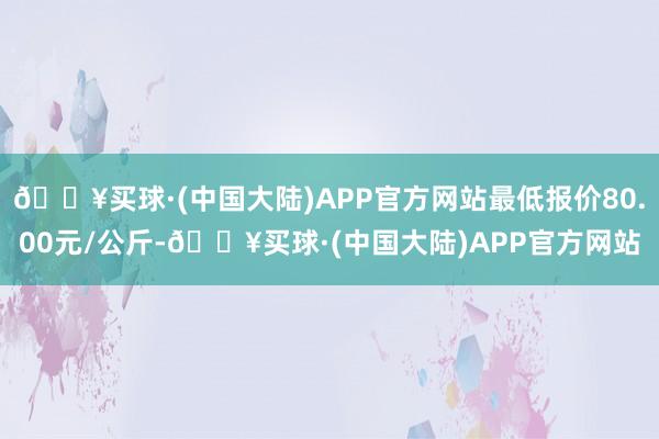 🔥买球·(中国大陆)APP官方网站最低报价80.00元/公斤-🔥买球·(中国大陆)APP官方网站