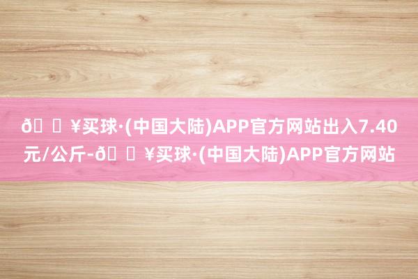 🔥买球·(中国大陆)APP官方网站出入7.40元/公斤-🔥买球·(中国大陆)APP官方网站