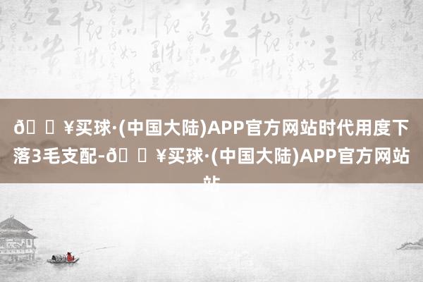 🔥买球·(中国大陆)APP官方网站时代用度下落3毛支配-🔥买球·(中国大陆)APP官方网站