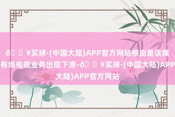 🔥买球·(中国大陆)APP官方网站根由是该媒体公司的有线电视业务出现下滑-🔥买球·(中国大陆)APP官方网站