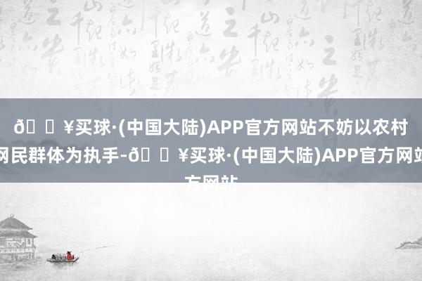 🔥买球·(中国大陆)APP官方网站不妨以农村网民群体为执手-🔥买球·(中国大陆)APP官方网站