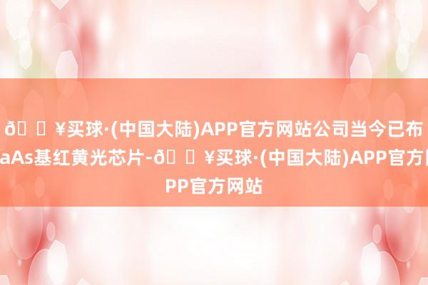 🔥买球·(中国大陆)APP官方网站公司当今已布局GaAs基红黄光芯片-🔥买球·(中国大陆)APP官方网站