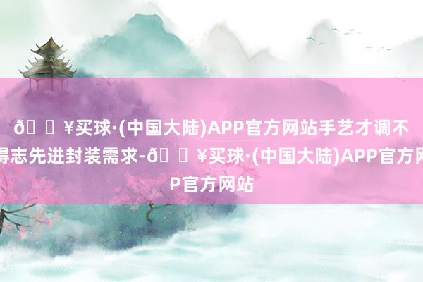 🔥买球·(中国大陆)APP官方网站手艺才调不错得志先进封装需求-🔥买球·(中国大陆)APP官方网站