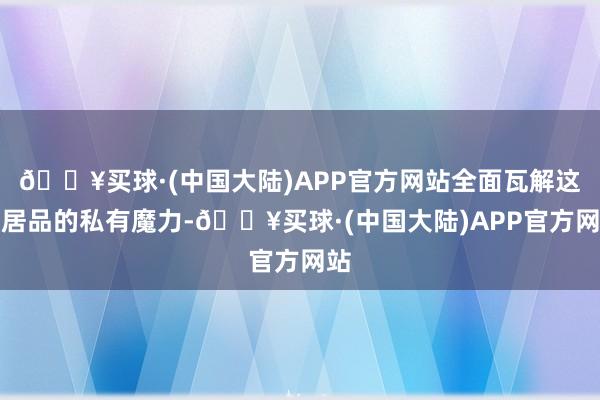 🔥买球·(中国大陆)APP官方网站全面瓦解这一居品的私有魔力-🔥买球·(中国大陆)APP官方网站