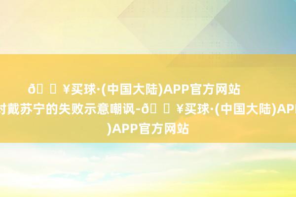 🔥买球·(中国大陆)APP官方网站        一些网友对戴苏宁的失败示意嘲讽-🔥买球·(中国大陆)APP官方网站