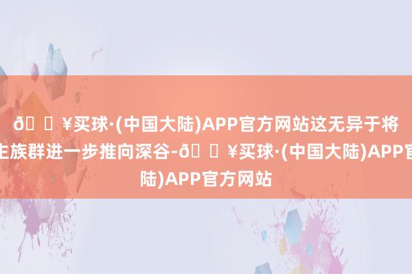 🔥买球·(中国大陆)APP官方网站这无异于将黑东谈主族群进一步推向深谷-🔥买球·(中国大陆)APP官方网站