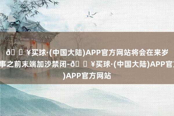 🔥买球·(中国大陆)APP官方网站将会在来岁1月接事之前末端加沙禁闭-🔥买球·(中国大陆)APP官方网站