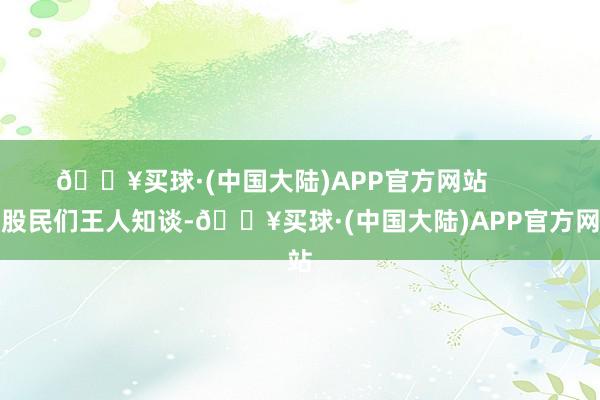 🔥买球·(中国大陆)APP官方网站        老股民们王人知谈-🔥买球·(中国大陆)APP官方网站