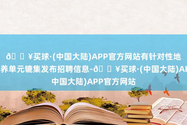 🔥买球·(中国大陆)APP官方网站有针对性地组织有关素养单元辘集发布招聘信息-🔥买球·(中国大陆)APP官方网站