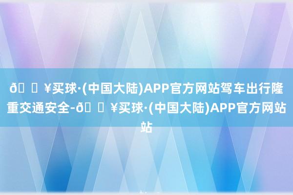 🔥买球·(中国大陆)APP官方网站驾车出行隆重交通安全-🔥买球·(中国大陆)APP官方网站