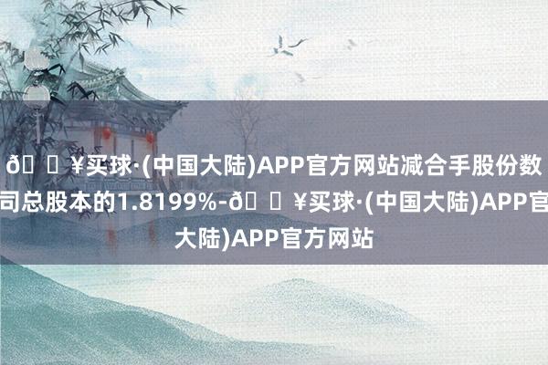 🔥买球·(中国大陆)APP官方网站减合手股份数目占公司总股本的1.8199%-🔥买球·(中国大陆)APP官方网站