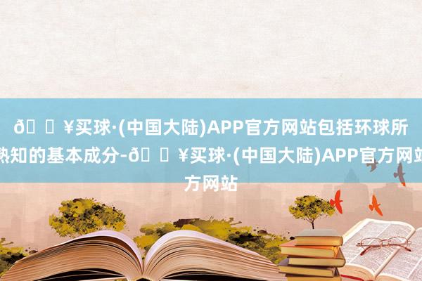 🔥买球·(中国大陆)APP官方网站包括环球所熟知的基本成分-🔥买球·(中国大陆)APP官方网站