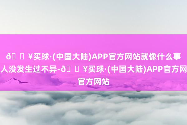 🔥买球·(中国大陆)APP官方网站就像什么事王人没发生过不异-🔥买球·(中国大陆)APP官方网站