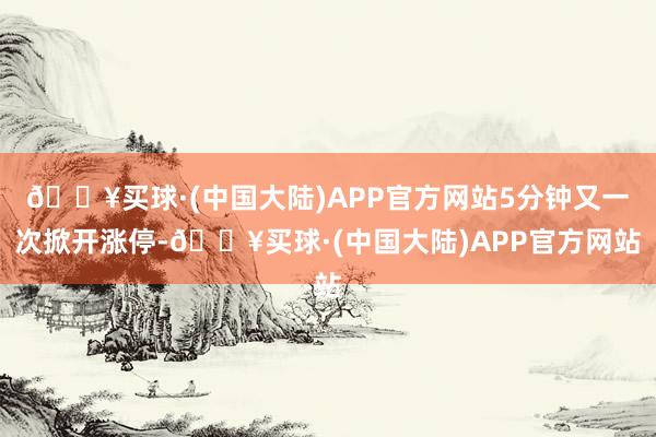 🔥买球·(中国大陆)APP官方网站5分钟又一次掀开涨停-🔥买球·(中国大陆)APP官方网站