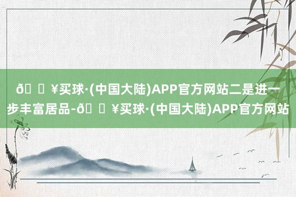 🔥买球·(中国大陆)APP官方网站　　二是进一步丰富居品-🔥买球·(中国大陆)APP官方网站