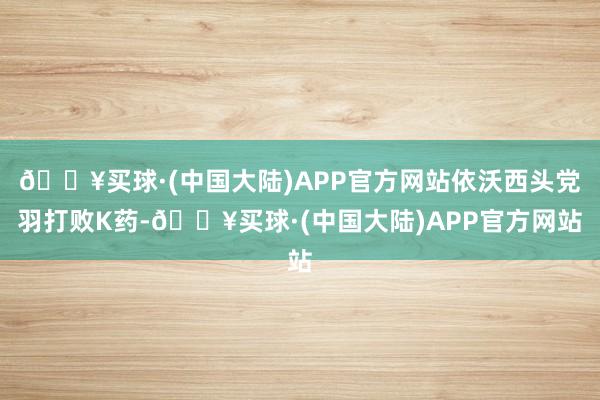 🔥买球·(中国大陆)APP官方网站依沃西头党羽打败K药-🔥买球·(中国大陆)APP官方网站