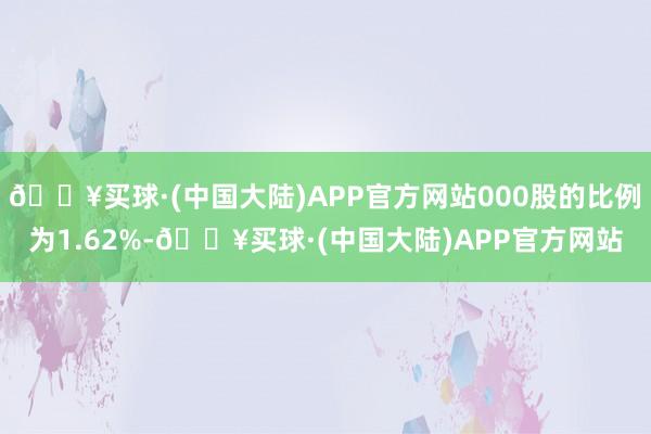 🔥买球·(中国大陆)APP官方网站000股的比例为1.62%-🔥买球·(中国大陆)APP官方网站