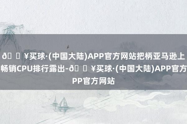 🔥买球·(中国大陆)APP官方网站把柄亚马逊上的最畅销CPU排行露出-🔥买球·(中国大陆)APP官方网站