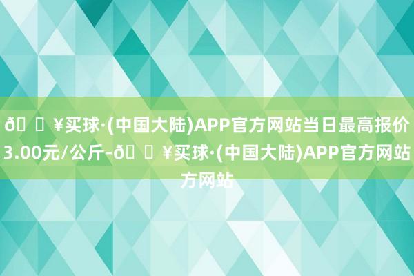 🔥买球·(中国大陆)APP官方网站当日最高报价3.00元/公斤-🔥买球·(中国大陆)APP官方网站