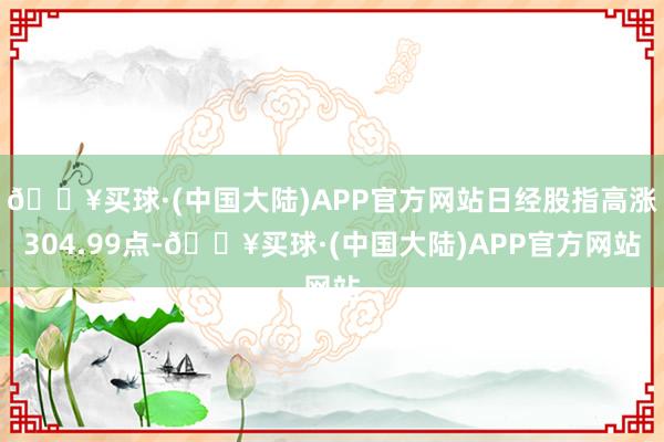 🔥买球·(中国大陆)APP官方网站日经股指高涨304.99点-🔥买球·(中国大陆)APP官方网站