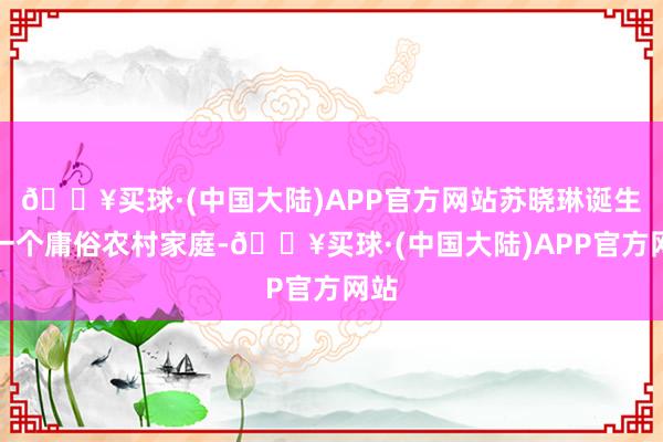 🔥买球·(中国大陆)APP官方网站苏晓琳诞生于一个庸俗农村家庭-🔥买球·(中国大陆)APP官方网站