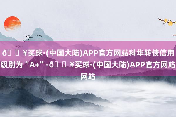 🔥买球·(中国大陆)APP官方网站科华转债信用级别为“A+”-🔥买球·(中国大陆)APP官方网站