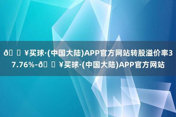 🔥买球·(中国大陆)APP官方网站转股溢价率37.76%-🔥买球·(中国大陆)APP官方网站