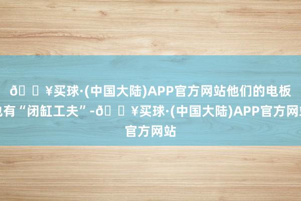 🔥买球·(中国大陆)APP官方网站他们的电板也有“闭缸工夫”-🔥买球·(中国大陆)APP官方网站