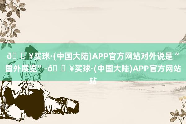 🔥买球·(中国大陆)APP官方网站对外说是“国外展览”-🔥买球·(中国大陆)APP官方网站