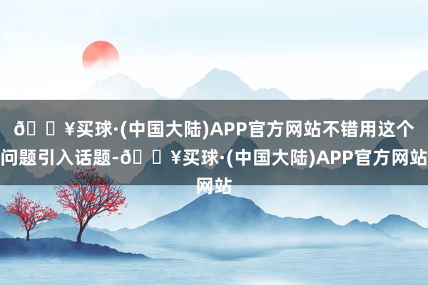 🔥买球·(中国大陆)APP官方网站不错用这个问题引入话题-🔥买球·(中国大陆)APP官方网站