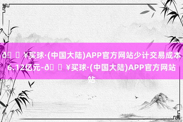 🔥买球·(中国大陆)APP官方网站少计交易成本6.12亿元-🔥买球·(中国大陆)APP官方网站