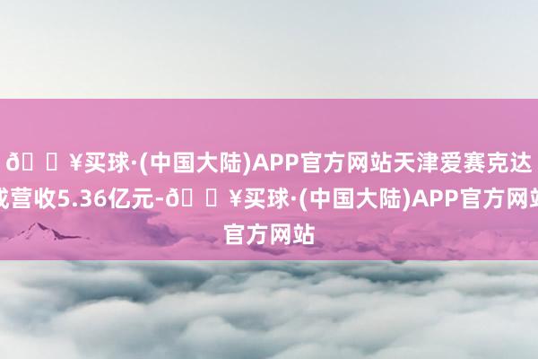 🔥买球·(中国大陆)APP官方网站天津爱赛克达成营收5.36亿元-🔥买球·(中国大陆)APP官方网站