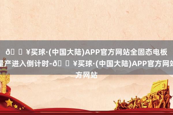 🔥买球·(中国大陆)APP官方网站全固态电板量产进入倒计时-🔥买球·(中国大陆)APP官方网站