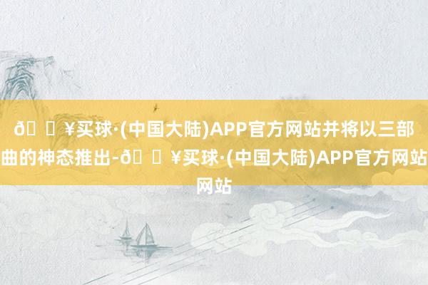 🔥买球·(中国大陆)APP官方网站并将以三部曲的神态推出-🔥买球·(中国大陆)APP官方网站